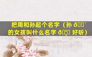 把周和孙起个名字（孙 🌴 的女孩叫什么名字 🦅 好听）
